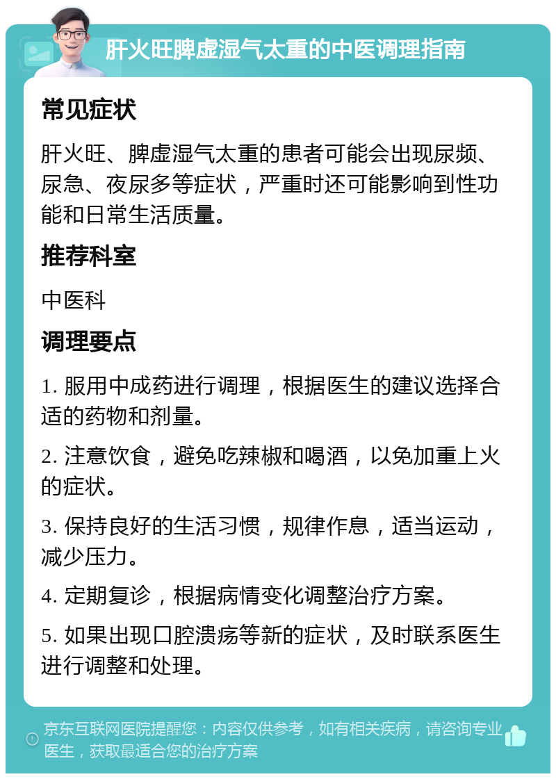 肝火旺脾虚湿气太重的中医调理指南 常见症状 肝火旺、脾虚湿气太重的患者可能会出现尿频、尿急、夜尿多等症状，严重时还可能影响到性功能和日常生活质量。 推荐科室 中医科 调理要点 1. 服用中成药进行调理，根据医生的建议选择合适的药物和剂量。 2. 注意饮食，避免吃辣椒和喝酒，以免加重上火的症状。 3. 保持良好的生活习惯，规律作息，适当运动，减少压力。 4. 定期复诊，根据病情变化调整治疗方案。 5. 如果出现口腔溃疡等新的症状，及时联系医生进行调整和处理。