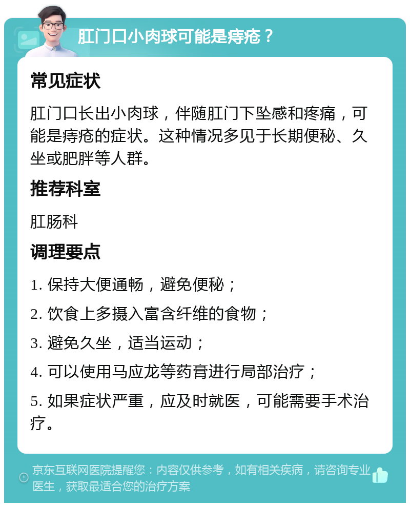 肛门口小肉球可能是痔疮？ 常见症状 肛门口长出小肉球，伴随肛门下坠感和疼痛，可能是痔疮的症状。这种情况多见于长期便秘、久坐或肥胖等人群。 推荐科室 肛肠科 调理要点 1. 保持大便通畅，避免便秘； 2. 饮食上多摄入富含纤维的食物； 3. 避免久坐，适当运动； 4. 可以使用马应龙等药膏进行局部治疗； 5. 如果症状严重，应及时就医，可能需要手术治疗。