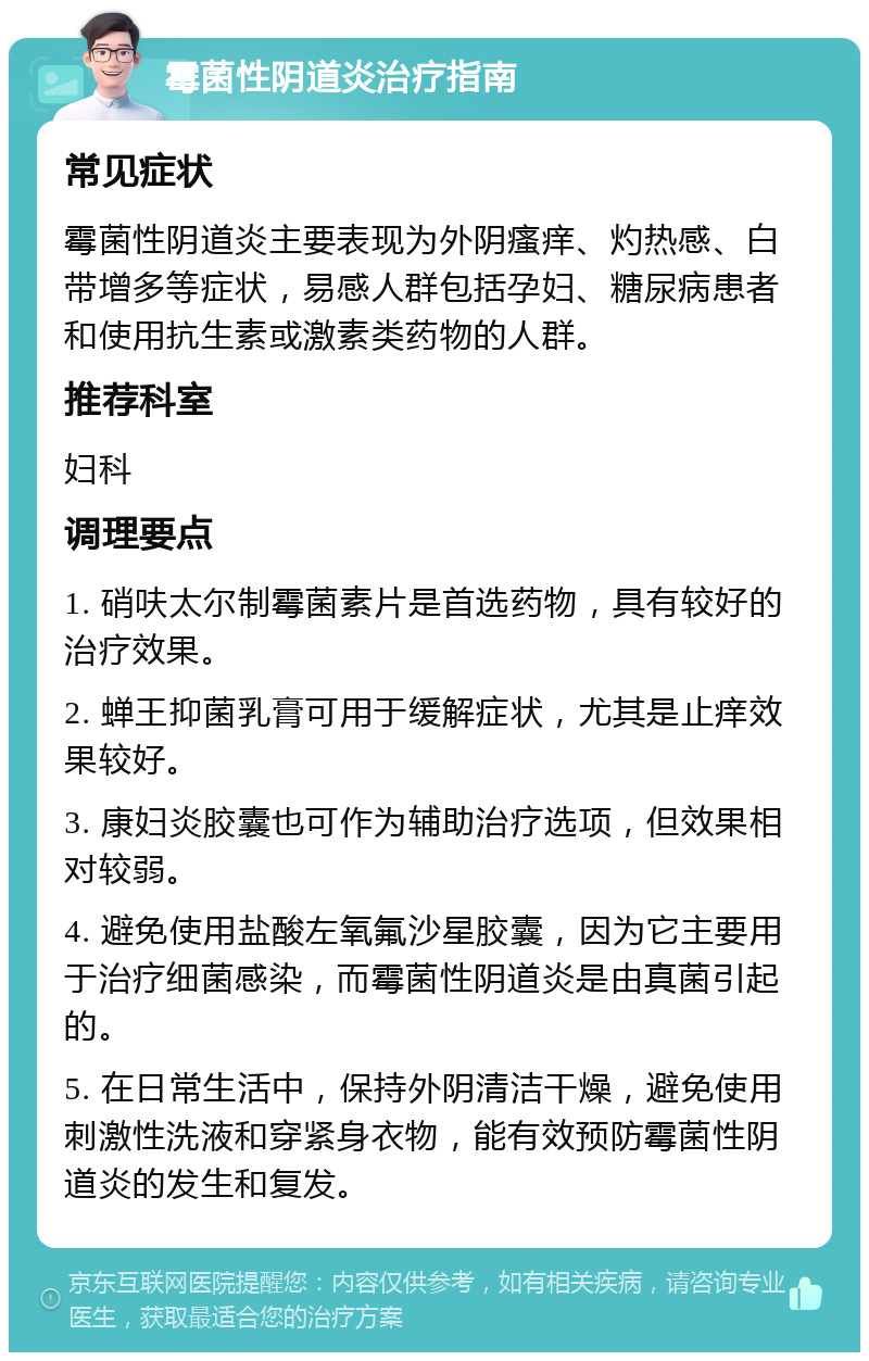 霉菌性阴道炎治疗指南 常见症状 霉菌性阴道炎主要表现为外阴瘙痒、灼热感、白带增多等症状，易感人群包括孕妇、糖尿病患者和使用抗生素或激素类药物的人群。 推荐科室 妇科 调理要点 1. 硝呋太尔制霉菌素片是首选药物，具有较好的治疗效果。 2. 蝉王抑菌乳膏可用于缓解症状，尤其是止痒效果较好。 3. 康妇炎胶囊也可作为辅助治疗选项，但效果相对较弱。 4. 避免使用盐酸左氧氟沙星胶囊，因为它主要用于治疗细菌感染，而霉菌性阴道炎是由真菌引起的。 5. 在日常生活中，保持外阴清洁干燥，避免使用刺激性洗液和穿紧身衣物，能有效预防霉菌性阴道炎的发生和复发。