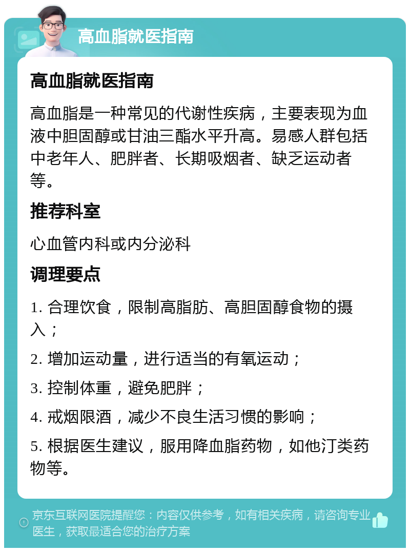 高血脂就医指南 高血脂就医指南 高血脂是一种常见的代谢性疾病，主要表现为血液中胆固醇或甘油三酯水平升高。易感人群包括中老年人、肥胖者、长期吸烟者、缺乏运动者等。 推荐科室 心血管内科或内分泌科 调理要点 1. 合理饮食，限制高脂肪、高胆固醇食物的摄入； 2. 增加运动量，进行适当的有氧运动； 3. 控制体重，避免肥胖； 4. 戒烟限酒，减少不良生活习惯的影响； 5. 根据医生建议，服用降血脂药物，如他汀类药物等。