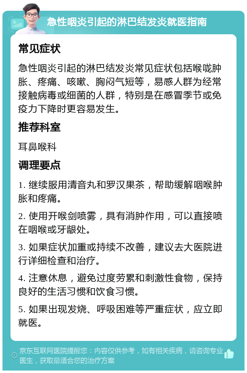 急性咽炎引起的淋巴结发炎就医指南 常见症状 急性咽炎引起的淋巴结发炎常见症状包括喉咙肿胀、疼痛、咳嗽、胸闷气短等，易感人群为经常接触病毒或细菌的人群，特别是在感冒季节或免疫力下降时更容易发生。 推荐科室 耳鼻喉科 调理要点 1. 继续服用清音丸和罗汉果茶，帮助缓解咽喉肿胀和疼痛。 2. 使用开喉剑喷雾，具有消肿作用，可以直接喷在咽喉或牙龈处。 3. 如果症状加重或持续不改善，建议去大医院进行详细检查和治疗。 4. 注意休息，避免过度劳累和刺激性食物，保持良好的生活习惯和饮食习惯。 5. 如果出现发烧、呼吸困难等严重症状，应立即就医。