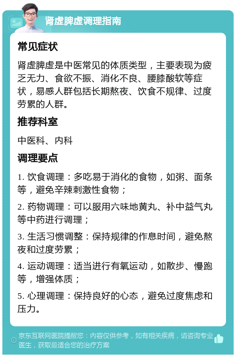 肾虚脾虚调理指南 常见症状 肾虚脾虚是中医常见的体质类型，主要表现为疲乏无力、食欲不振、消化不良、腰膝酸软等症状，易感人群包括长期熬夜、饮食不规律、过度劳累的人群。 推荐科室 中医科、内科 调理要点 1. 饮食调理：多吃易于消化的食物，如粥、面条等，避免辛辣刺激性食物； 2. 药物调理：可以服用六味地黄丸、补中益气丸等中药进行调理； 3. 生活习惯调整：保持规律的作息时间，避免熬夜和过度劳累； 4. 运动调理：适当进行有氧运动，如散步、慢跑等，增强体质； 5. 心理调理：保持良好的心态，避免过度焦虑和压力。