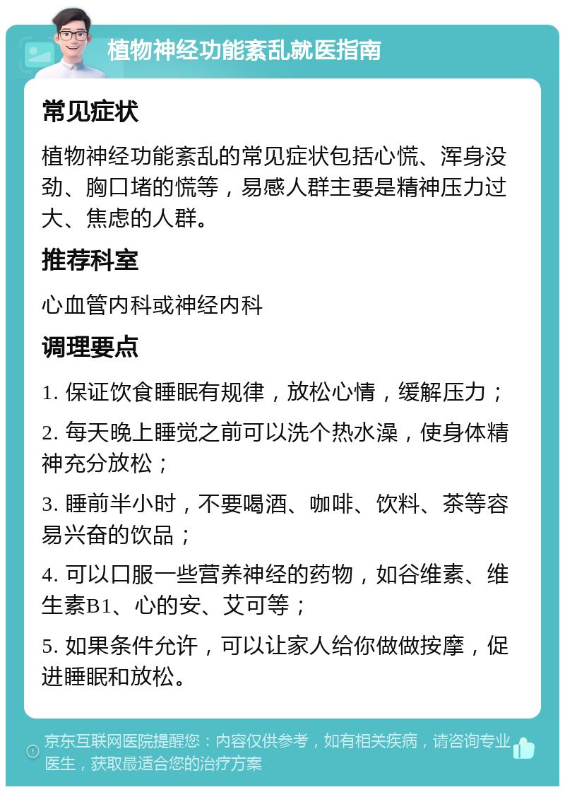 植物神经功能紊乱就医指南 常见症状 植物神经功能紊乱的常见症状包括心慌、浑身没劲、胸口堵的慌等，易感人群主要是精神压力过大、焦虑的人群。 推荐科室 心血管内科或神经内科 调理要点 1. 保证饮食睡眠有规律，放松心情，缓解压力； 2. 每天晚上睡觉之前可以洗个热水澡，使身体精神充分放松； 3. 睡前半小时，不要喝酒、咖啡、饮料、茶等容易兴奋的饮品； 4. 可以口服一些营养神经的药物，如谷维素、维生素B1、心的安、艾可等； 5. 如果条件允许，可以让家人给你做做按摩，促进睡眠和放松。