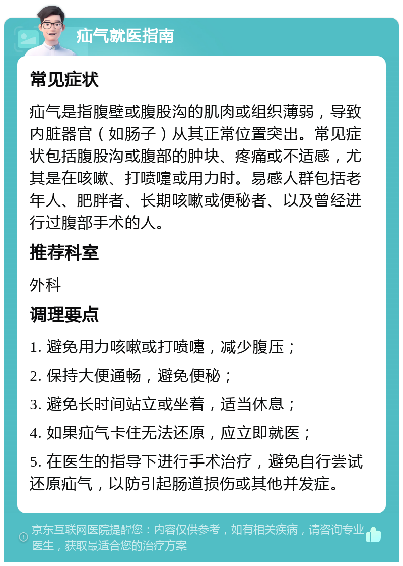 疝气就医指南 常见症状 疝气是指腹壁或腹股沟的肌肉或组织薄弱，导致内脏器官（如肠子）从其正常位置突出。常见症状包括腹股沟或腹部的肿块、疼痛或不适感，尤其是在咳嗽、打喷嚏或用力时。易感人群包括老年人、肥胖者、长期咳嗽或便秘者、以及曾经进行过腹部手术的人。 推荐科室 外科 调理要点 1. 避免用力咳嗽或打喷嚏，减少腹压； 2. 保持大便通畅，避免便秘； 3. 避免长时间站立或坐着，适当休息； 4. 如果疝气卡住无法还原，应立即就医； 5. 在医生的指导下进行手术治疗，避免自行尝试还原疝气，以防引起肠道损伤或其他并发症。