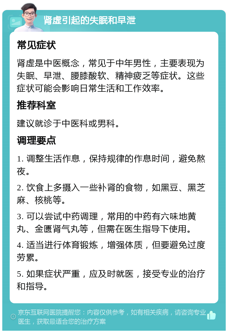 肾虚引起的失眠和早泄 常见症状 肾虚是中医概念，常见于中年男性，主要表现为失眠、早泄、腰膝酸软、精神疲乏等症状。这些症状可能会影响日常生活和工作效率。 推荐科室 建议就诊于中医科或男科。 调理要点 1. 调整生活作息，保持规律的作息时间，避免熬夜。 2. 饮食上多摄入一些补肾的食物，如黑豆、黑芝麻、核桃等。 3. 可以尝试中药调理，常用的中药有六味地黄丸、金匮肾气丸等，但需在医生指导下使用。 4. 适当进行体育锻炼，增强体质，但要避免过度劳累。 5. 如果症状严重，应及时就医，接受专业的治疗和指导。