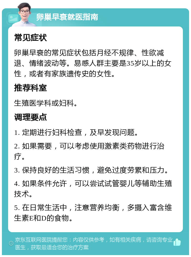 卵巢早衰就医指南 常见症状 卵巢早衰的常见症状包括月经不规律、性欲减退、情绪波动等。易感人群主要是35岁以上的女性，或者有家族遗传史的女性。 推荐科室 生殖医学科或妇科。 调理要点 1. 定期进行妇科检查，及早发现问题。 2. 如果需要，可以考虑使用激素类药物进行治疗。 3. 保持良好的生活习惯，避免过度劳累和压力。 4. 如果条件允许，可以尝试试管婴儿等辅助生殖技术。 5. 在日常生活中，注意营养均衡，多摄入富含维生素E和D的食物。