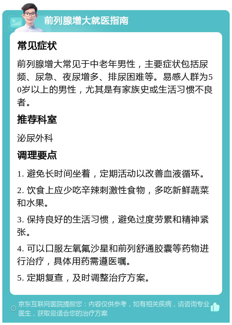 前列腺增大就医指南 常见症状 前列腺增大常见于中老年男性，主要症状包括尿频、尿急、夜尿增多、排尿困难等。易感人群为50岁以上的男性，尤其是有家族史或生活习惯不良者。 推荐科室 泌尿外科 调理要点 1. 避免长时间坐着，定期活动以改善血液循环。 2. 饮食上应少吃辛辣刺激性食物，多吃新鲜蔬菜和水果。 3. 保持良好的生活习惯，避免过度劳累和精神紧张。 4. 可以口服左氧氟沙星和前列舒通胶囊等药物进行治疗，具体用药需遵医嘱。 5. 定期复查，及时调整治疗方案。