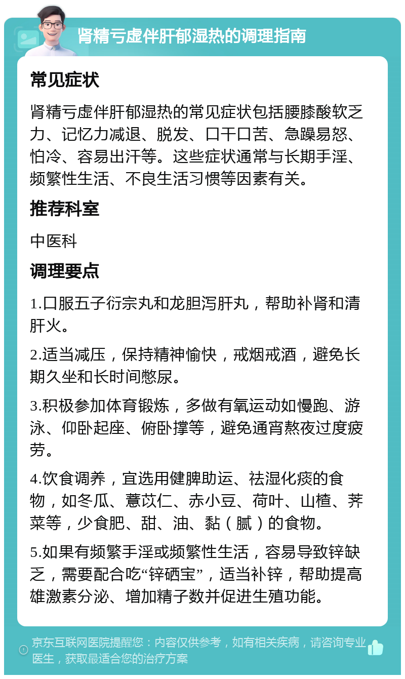 肾精亏虚伴肝郁湿热的调理指南 常见症状 肾精亏虚伴肝郁湿热的常见症状包括腰膝酸软乏力、记忆力减退、脱发、口干口苦、急躁易怒、怕冷、容易出汗等。这些症状通常与长期手淫、频繁性生活、不良生活习惯等因素有关。 推荐科室 中医科 调理要点 1.口服五子衍宗丸和龙胆泻肝丸，帮助补肾和清肝火。 2.适当减压，保持精神愉快，戒烟戒酒，避免长期久坐和长时间憋尿。 3.积极参加体育锻炼，多做有氧运动如慢跑、游泳、仰卧起座、俯卧撑等，避免通宵熬夜过度疲劳。 4.饮食调养，宜选用健脾助运、祛湿化痰的食物，如冬瓜、薏苡仁、赤小豆、荷叶、山楂、荠菜等，少食肥、甜、油、黏（腻）的食物。 5.如果有频繁手淫或频繁性生活，容易导致锌缺乏，需要配合吃“锌硒宝”，适当补锌，帮助提高雄激素分泌、增加精子数并促进生殖功能。