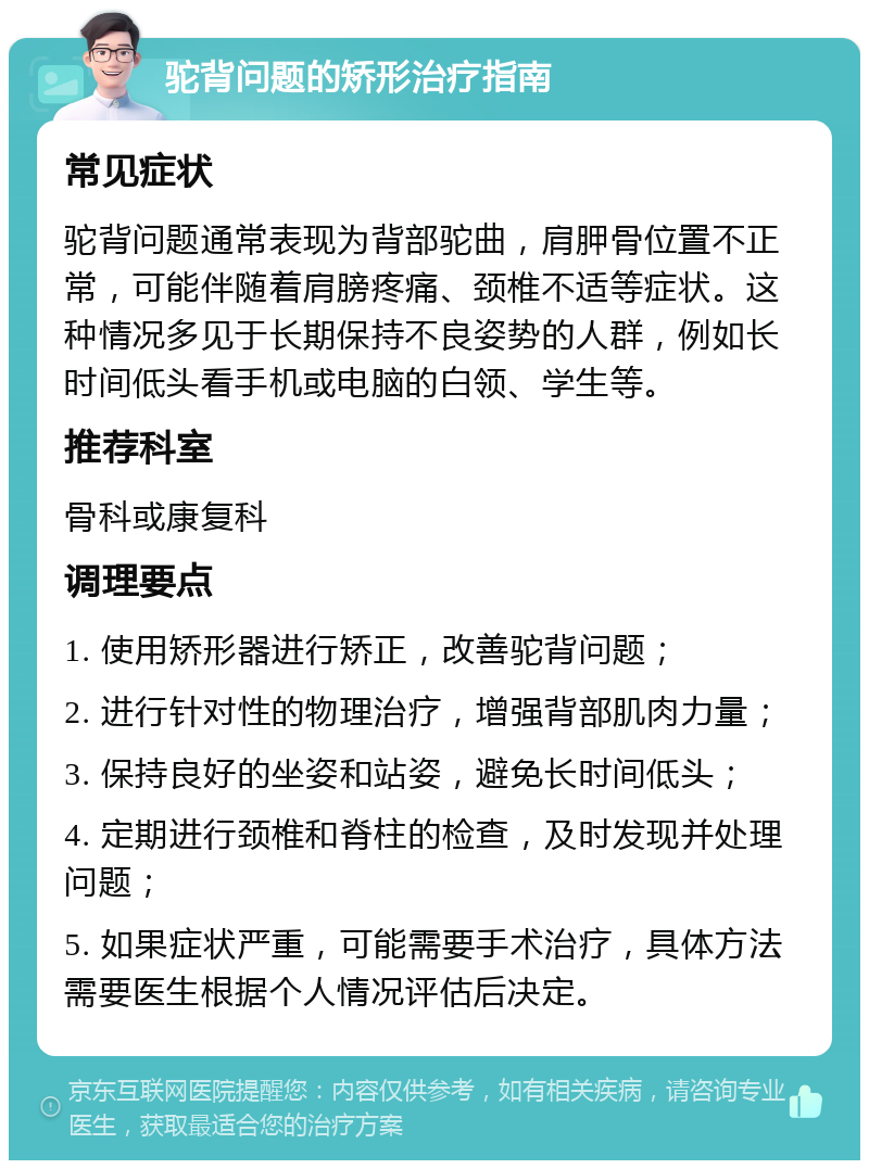 驼背问题的矫形治疗指南 常见症状 驼背问题通常表现为背部驼曲，肩胛骨位置不正常，可能伴随着肩膀疼痛、颈椎不适等症状。这种情况多见于长期保持不良姿势的人群，例如长时间低头看手机或电脑的白领、学生等。 推荐科室 骨科或康复科 调理要点 1. 使用矫形器进行矫正，改善驼背问题； 2. 进行针对性的物理治疗，增强背部肌肉力量； 3. 保持良好的坐姿和站姿，避免长时间低头； 4. 定期进行颈椎和脊柱的检查，及时发现并处理问题； 5. 如果症状严重，可能需要手术治疗，具体方法需要医生根据个人情况评估后决定。