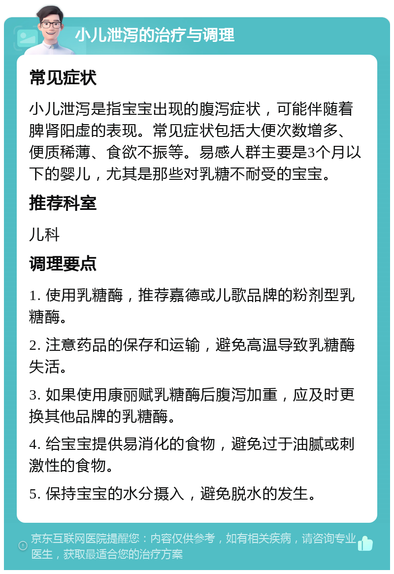 小儿泄泻的治疗与调理 常见症状 小儿泄泻是指宝宝出现的腹泻症状，可能伴随着脾肾阳虚的表现。常见症状包括大便次数增多、便质稀薄、食欲不振等。易感人群主要是3个月以下的婴儿，尤其是那些对乳糖不耐受的宝宝。 推荐科室 儿科 调理要点 1. 使用乳糖酶，推荐嘉德或儿歌品牌的粉剂型乳糖酶。 2. 注意药品的保存和运输，避免高温导致乳糖酶失活。 3. 如果使用康丽赋乳糖酶后腹泻加重，应及时更换其他品牌的乳糖酶。 4. 给宝宝提供易消化的食物，避免过于油腻或刺激性的食物。 5. 保持宝宝的水分摄入，避免脱水的发生。