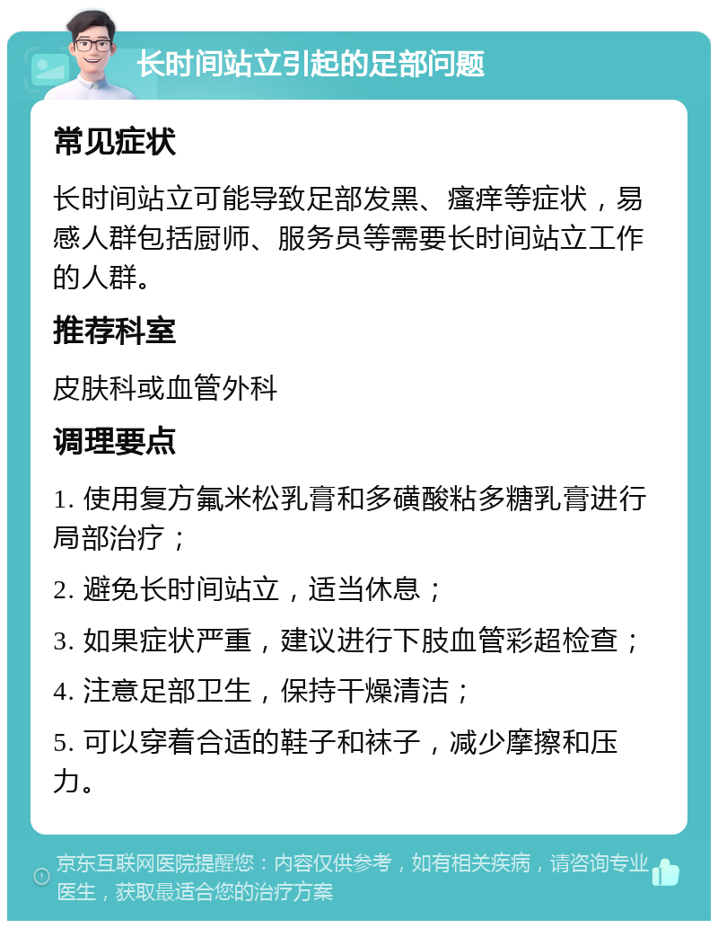 长时间站立引起的足部问题 常见症状 长时间站立可能导致足部发黑、瘙痒等症状，易感人群包括厨师、服务员等需要长时间站立工作的人群。 推荐科室 皮肤科或血管外科 调理要点 1. 使用复方氟米松乳膏和多磺酸粘多糖乳膏进行局部治疗； 2. 避免长时间站立，适当休息； 3. 如果症状严重，建议进行下肢血管彩超检查； 4. 注意足部卫生，保持干燥清洁； 5. 可以穿着合适的鞋子和袜子，减少摩擦和压力。