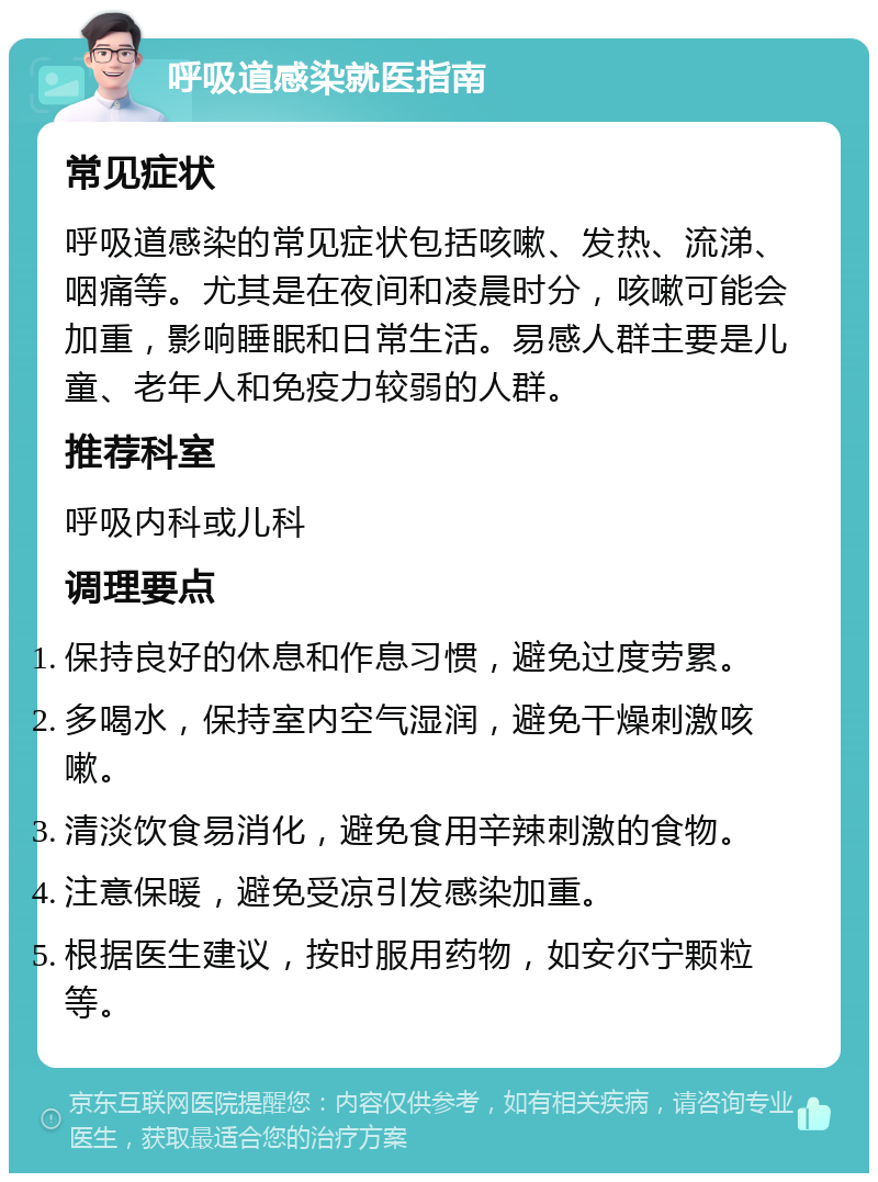 呼吸道感染就医指南 常见症状 呼吸道感染的常见症状包括咳嗽、发热、流涕、咽痛等。尤其是在夜间和凌晨时分，咳嗽可能会加重，影响睡眠和日常生活。易感人群主要是儿童、老年人和免疫力较弱的人群。 推荐科室 呼吸内科或儿科 调理要点 保持良好的休息和作息习惯，避免过度劳累。 多喝水，保持室内空气湿润，避免干燥刺激咳嗽。 清淡饮食易消化，避免食用辛辣刺激的食物。 注意保暖，避免受凉引发感染加重。 根据医生建议，按时服用药物，如安尔宁颗粒等。