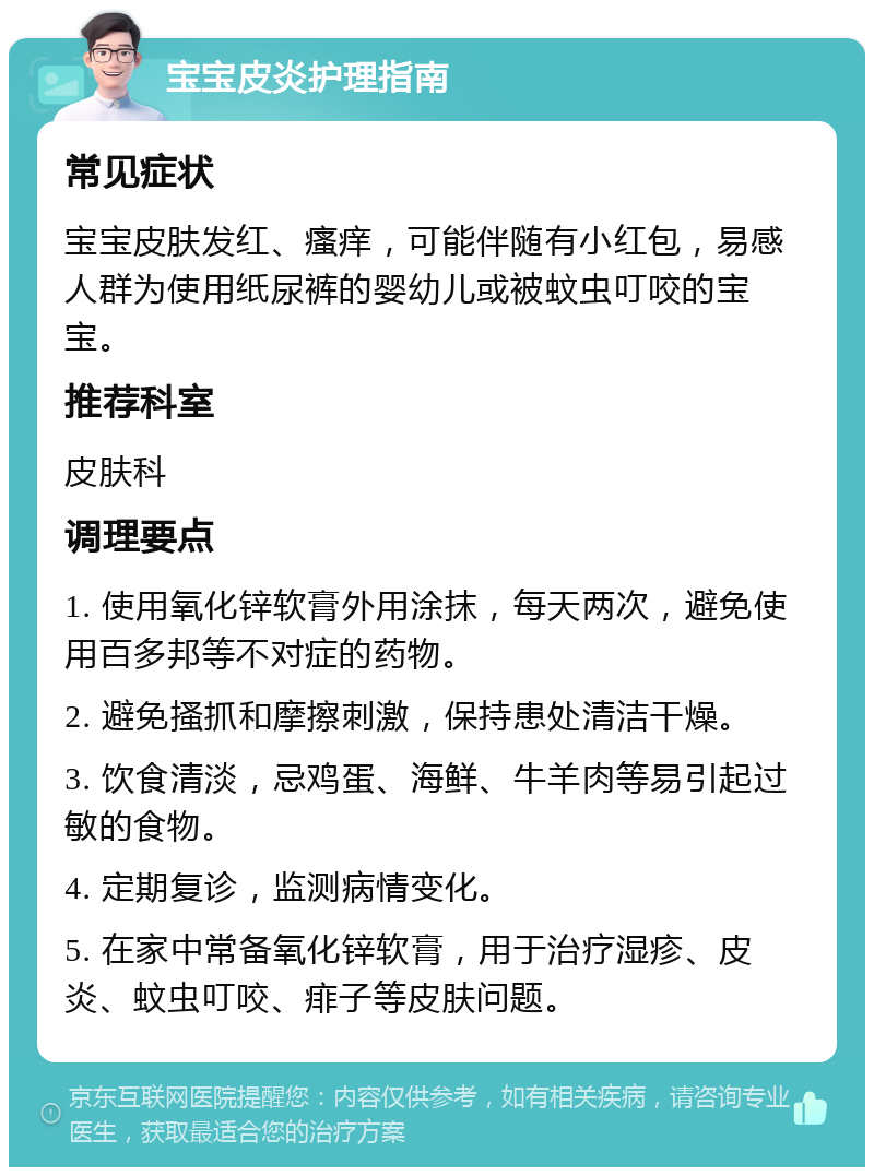 宝宝皮炎护理指南 常见症状 宝宝皮肤发红、瘙痒，可能伴随有小红包，易感人群为使用纸尿裤的婴幼儿或被蚊虫叮咬的宝宝。 推荐科室 皮肤科 调理要点 1. 使用氧化锌软膏外用涂抹，每天两次，避免使用百多邦等不对症的药物。 2. 避免搔抓和摩擦刺激，保持患处清洁干燥。 3. 饮食清淡，忌鸡蛋、海鲜、牛羊肉等易引起过敏的食物。 4. 定期复诊，监测病情变化。 5. 在家中常备氧化锌软膏，用于治疗湿疹、皮炎、蚊虫叮咬、痱子等皮肤问题。