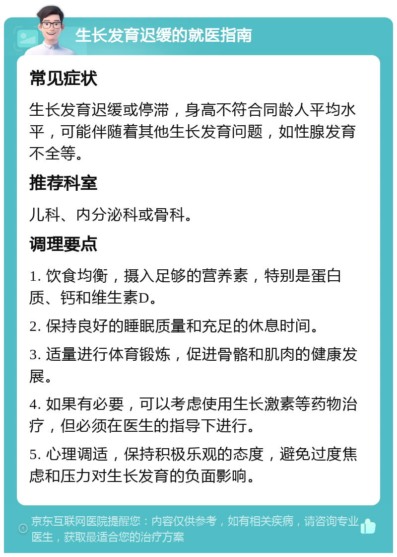 生长发育迟缓的就医指南 常见症状 生长发育迟缓或停滞，身高不符合同龄人平均水平，可能伴随着其他生长发育问题，如性腺发育不全等。 推荐科室 儿科、内分泌科或骨科。 调理要点 1. 饮食均衡，摄入足够的营养素，特别是蛋白质、钙和维生素D。 2. 保持良好的睡眠质量和充足的休息时间。 3. 适量进行体育锻炼，促进骨骼和肌肉的健康发展。 4. 如果有必要，可以考虑使用生长激素等药物治疗，但必须在医生的指导下进行。 5. 心理调适，保持积极乐观的态度，避免过度焦虑和压力对生长发育的负面影响。