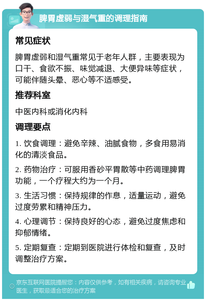 脾胃虚弱与湿气重的调理指南 常见症状 脾胃虚弱和湿气重常见于老年人群，主要表现为口干、食欲不振、味觉减退、大便异味等症状，可能伴随头晕、恶心等不适感受。 推荐科室 中医内科或消化内科 调理要点 1. 饮食调理：避免辛辣、油腻食物，多食用易消化的清淡食品。 2. 药物治疗：可服用香砂平胃散等中药调理脾胃功能，一个疗程大约为一个月。 3. 生活习惯：保持规律的作息，适量运动，避免过度劳累和精神压力。 4. 心理调节：保持良好的心态，避免过度焦虑和抑郁情绪。 5. 定期复查：定期到医院进行体检和复查，及时调整治疗方案。