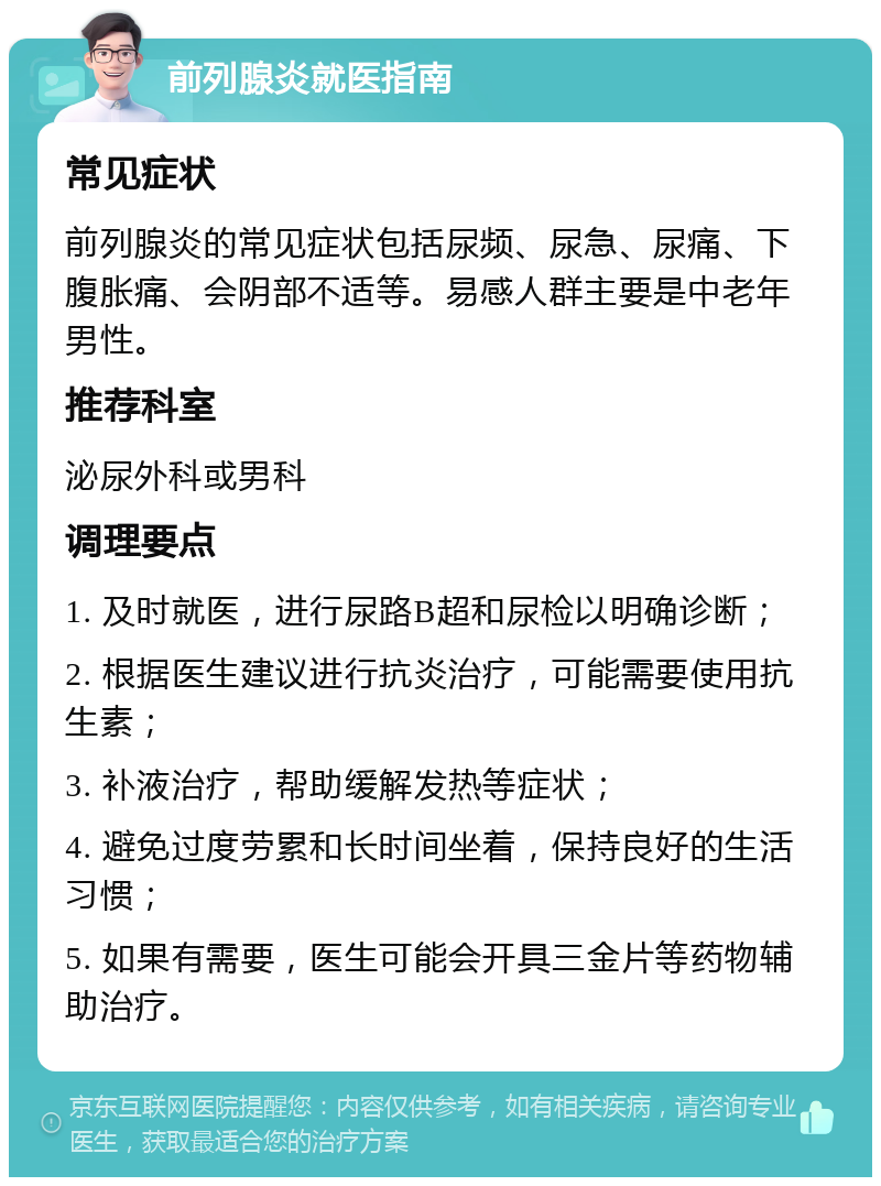 前列腺炎就医指南 常见症状 前列腺炎的常见症状包括尿频、尿急、尿痛、下腹胀痛、会阴部不适等。易感人群主要是中老年男性。 推荐科室 泌尿外科或男科 调理要点 1. 及时就医，进行尿路B超和尿检以明确诊断； 2. 根据医生建议进行抗炎治疗，可能需要使用抗生素； 3. 补液治疗，帮助缓解发热等症状； 4. 避免过度劳累和长时间坐着，保持良好的生活习惯； 5. 如果有需要，医生可能会开具三金片等药物辅助治疗。