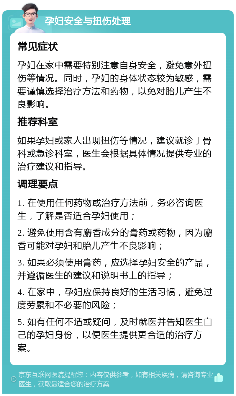 孕妇安全与扭伤处理 常见症状 孕妇在家中需要特别注意自身安全，避免意外扭伤等情况。同时，孕妇的身体状态较为敏感，需要谨慎选择治疗方法和药物，以免对胎儿产生不良影响。 推荐科室 如果孕妇或家人出现扭伤等情况，建议就诊于骨科或急诊科室，医生会根据具体情况提供专业的治疗建议和指导。 调理要点 1. 在使用任何药物或治疗方法前，务必咨询医生，了解是否适合孕妇使用； 2. 避免使用含有麝香成分的膏药或药物，因为麝香可能对孕妇和胎儿产生不良影响； 3. 如果必须使用膏药，应选择孕妇安全的产品，并遵循医生的建议和说明书上的指导； 4. 在家中，孕妇应保持良好的生活习惯，避免过度劳累和不必要的风险； 5. 如有任何不适或疑问，及时就医并告知医生自己的孕妇身份，以便医生提供更合适的治疗方案。