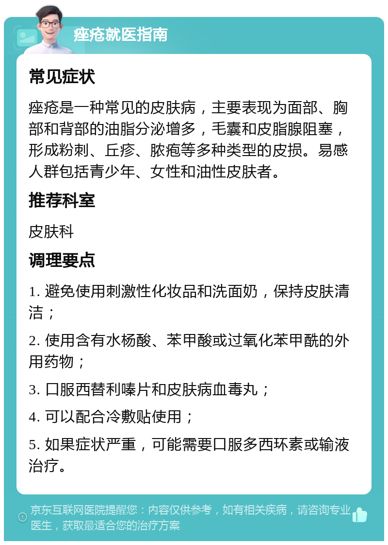 痤疮就医指南 常见症状 痤疮是一种常见的皮肤病，主要表现为面部、胸部和背部的油脂分泌增多，毛囊和皮脂腺阻塞，形成粉刺、丘疹、脓疱等多种类型的皮损。易感人群包括青少年、女性和油性皮肤者。 推荐科室 皮肤科 调理要点 1. 避免使用刺激性化妆品和洗面奶，保持皮肤清洁； 2. 使用含有水杨酸、苯甲酸或过氧化苯甲酰的外用药物； 3. 口服西替利嗪片和皮肤病血毒丸； 4. 可以配合冷敷贴使用； 5. 如果症状严重，可能需要口服多西环素或输液治疗。