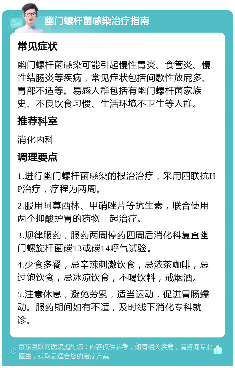 幽门螺杆菌感染治疗指南 常见症状 幽门螺杆菌感染可能引起慢性胃炎、食管炎、慢性结肠炎等疾病，常见症状包括间歇性放屁多、胃部不适等。易感人群包括有幽门螺杆菌家族史、不良饮食习惯、生活环境不卫生等人群。 推荐科室 消化内科 调理要点 1.进行幽门螺杆菌感染的根治治疗，采用四联抗HP治疗，疗程为两周。 2.服用阿莫西林、甲硝唑片等抗生素，联合使用两个抑酸护胃的药物一起治疗。 3.规律服药，服药两周停药四周后消化科复查幽门螺旋杆菌碳13或碳14呼气试验。 4.少食多餐，忌辛辣刺激饮食，忌浓茶咖啡，忌过饱饮食，忌冰凉饮食，不喝饮料，戒烟酒。 5.注意休息，避免劳累，适当运动，促进胃肠蠕动。服药期间如有不适，及时线下消化专科就诊。