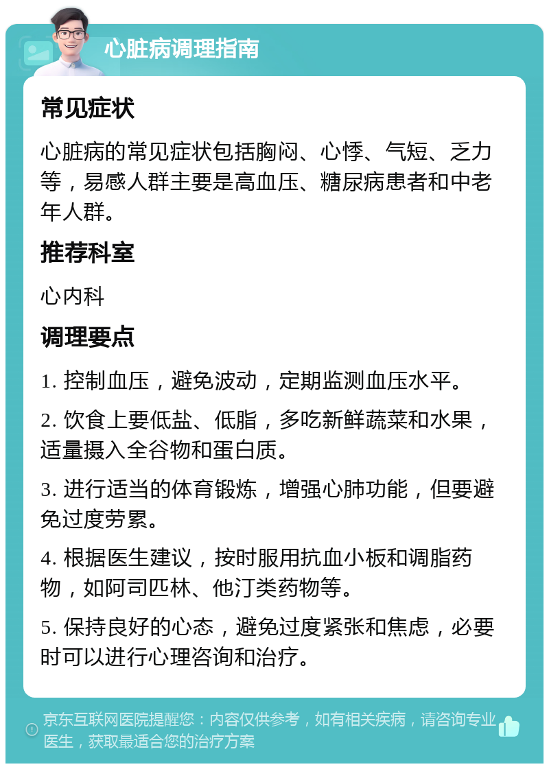 心脏病调理指南 常见症状 心脏病的常见症状包括胸闷、心悸、气短、乏力等，易感人群主要是高血压、糖尿病患者和中老年人群。 推荐科室 心内科 调理要点 1. 控制血压，避免波动，定期监测血压水平。 2. 饮食上要低盐、低脂，多吃新鲜蔬菜和水果，适量摄入全谷物和蛋白质。 3. 进行适当的体育锻炼，增强心肺功能，但要避免过度劳累。 4. 根据医生建议，按时服用抗血小板和调脂药物，如阿司匹林、他汀类药物等。 5. 保持良好的心态，避免过度紧张和焦虑，必要时可以进行心理咨询和治疗。