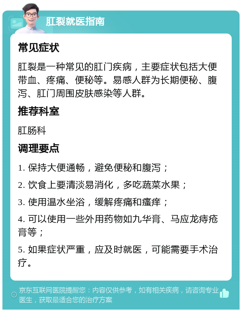 肛裂就医指南 常见症状 肛裂是一种常见的肛门疾病，主要症状包括大便带血、疼痛、便秘等。易感人群为长期便秘、腹泻、肛门周围皮肤感染等人群。 推荐科室 肛肠科 调理要点 1. 保持大便通畅，避免便秘和腹泻； 2. 饮食上要清淡易消化，多吃蔬菜水果； 3. 使用温水坐浴，缓解疼痛和瘙痒； 4. 可以使用一些外用药物如九华膏、马应龙痔疮膏等； 5. 如果症状严重，应及时就医，可能需要手术治疗。