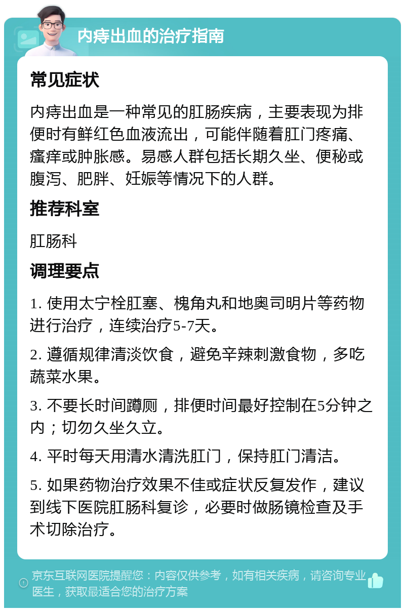 内痔出血的治疗指南 常见症状 内痔出血是一种常见的肛肠疾病，主要表现为排便时有鲜红色血液流出，可能伴随着肛门疼痛、瘙痒或肿胀感。易感人群包括长期久坐、便秘或腹泻、肥胖、妊娠等情况下的人群。 推荐科室 肛肠科 调理要点 1. 使用太宁栓肛塞、槐角丸和地奥司明片等药物进行治疗，连续治疗5-7天。 2. 遵循规律清淡饮食，避免辛辣刺激食物，多吃蔬菜水果。 3. 不要长时间蹲厕，排便时间最好控制在5分钟之内；切勿久坐久立。 4. 平时每天用清水清洗肛门，保持肛门清洁。 5. 如果药物治疗效果不佳或症状反复发作，建议到线下医院肛肠科复诊，必要时做肠镜检查及手术切除治疗。