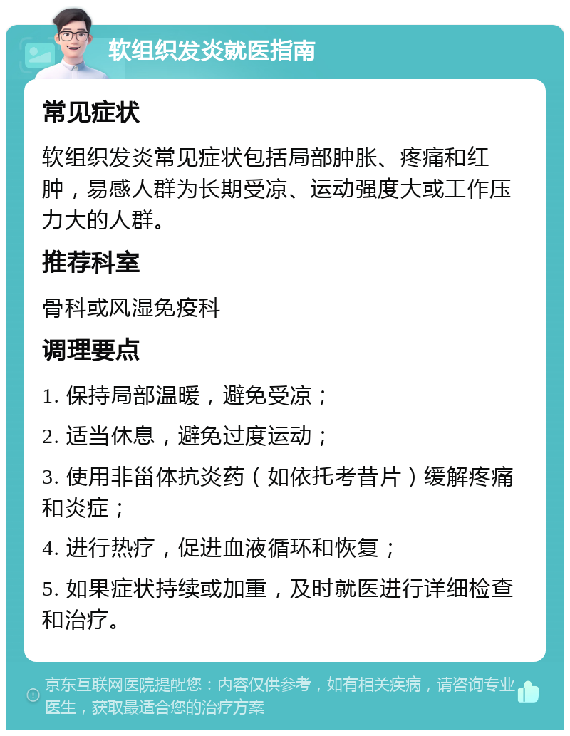 软组织发炎就医指南 常见症状 软组织发炎常见症状包括局部肿胀、疼痛和红肿，易感人群为长期受凉、运动强度大或工作压力大的人群。 推荐科室 骨科或风湿免疫科 调理要点 1. 保持局部温暖，避免受凉； 2. 适当休息，避免过度运动； 3. 使用非甾体抗炎药（如依托考昔片）缓解疼痛和炎症； 4. 进行热疗，促进血液循环和恢复； 5. 如果症状持续或加重，及时就医进行详细检查和治疗。