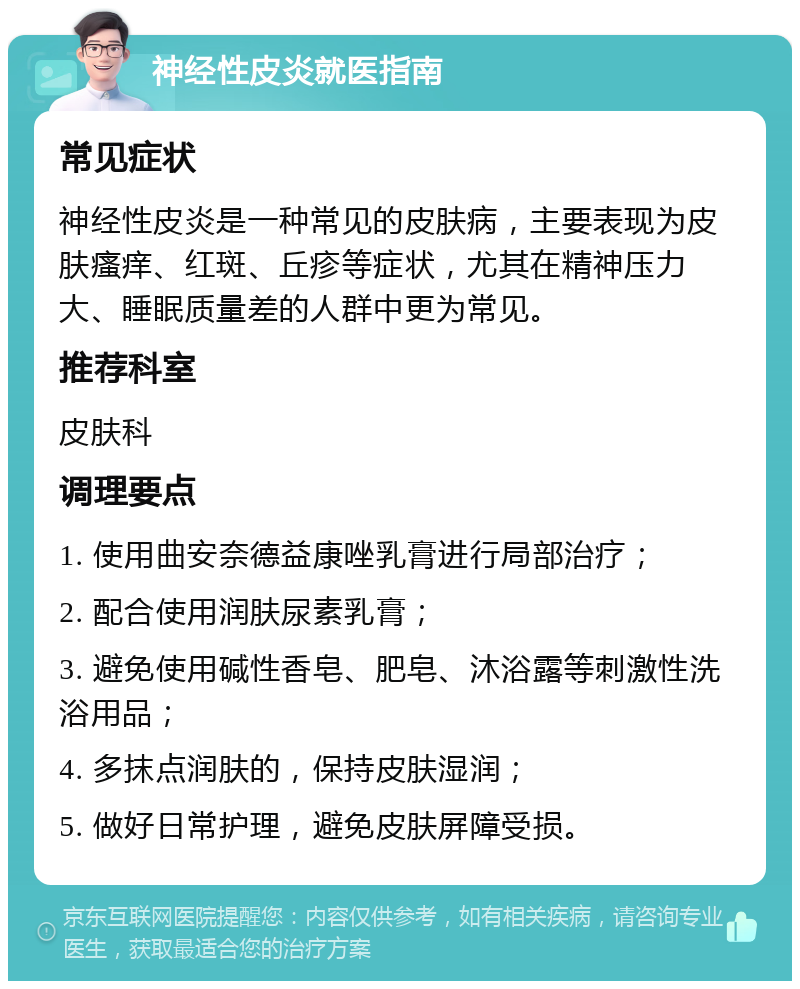 神经性皮炎就医指南 常见症状 神经性皮炎是一种常见的皮肤病，主要表现为皮肤瘙痒、红斑、丘疹等症状，尤其在精神压力大、睡眠质量差的人群中更为常见。 推荐科室 皮肤科 调理要点 1. 使用曲安奈德益康唑乳膏进行局部治疗； 2. 配合使用润肤尿素乳膏； 3. 避免使用碱性香皂、肥皂、沐浴露等刺激性洗浴用品； 4. 多抹点润肤的，保持皮肤湿润； 5. 做好日常护理，避免皮肤屏障受损。