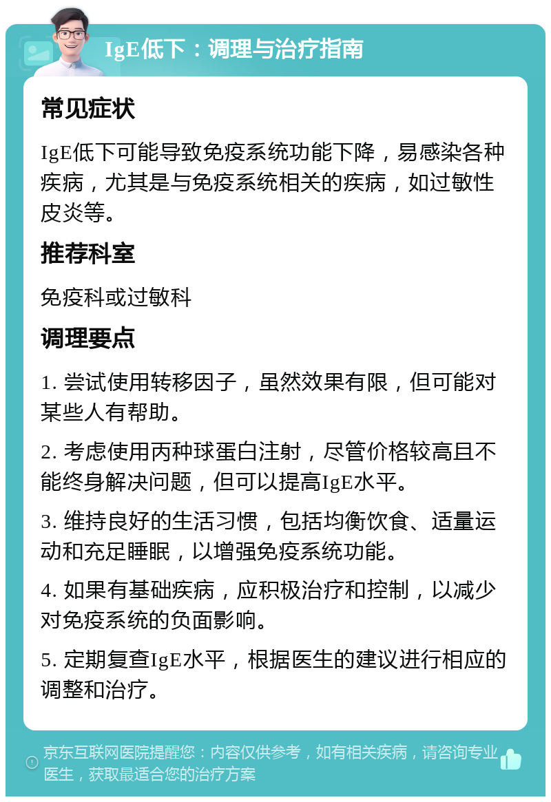 IgE低下：调理与治疗指南 常见症状 IgE低下可能导致免疫系统功能下降，易感染各种疾病，尤其是与免疫系统相关的疾病，如过敏性皮炎等。 推荐科室 免疫科或过敏科 调理要点 1. 尝试使用转移因子，虽然效果有限，但可能对某些人有帮助。 2. 考虑使用丙种球蛋白注射，尽管价格较高且不能终身解决问题，但可以提高IgE水平。 3. 维持良好的生活习惯，包括均衡饮食、适量运动和充足睡眠，以增强免疫系统功能。 4. 如果有基础疾病，应积极治疗和控制，以减少对免疫系统的负面影响。 5. 定期复查IgE水平，根据医生的建议进行相应的调整和治疗。