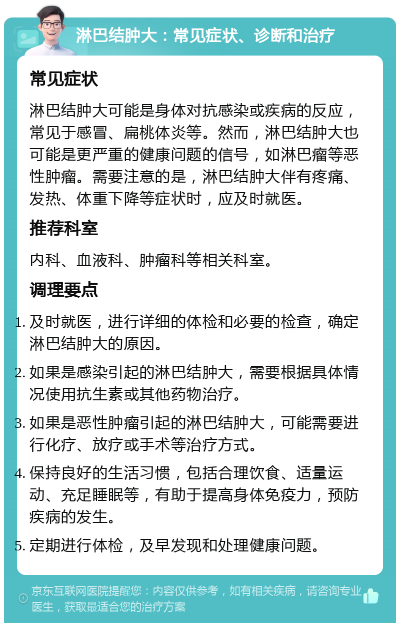 淋巴结肿大：常见症状、诊断和治疗 常见症状 淋巴结肿大可能是身体对抗感染或疾病的反应，常见于感冒、扁桃体炎等。然而，淋巴结肿大也可能是更严重的健康问题的信号，如淋巴瘤等恶性肿瘤。需要注意的是，淋巴结肿大伴有疼痛、发热、体重下降等症状时，应及时就医。 推荐科室 内科、血液科、肿瘤科等相关科室。 调理要点 及时就医，进行详细的体检和必要的检查，确定淋巴结肿大的原因。 如果是感染引起的淋巴结肿大，需要根据具体情况使用抗生素或其他药物治疗。 如果是恶性肿瘤引起的淋巴结肿大，可能需要进行化疗、放疗或手术等治疗方式。 保持良好的生活习惯，包括合理饮食、适量运动、充足睡眠等，有助于提高身体免疫力，预防疾病的发生。 定期进行体检，及早发现和处理健康问题。