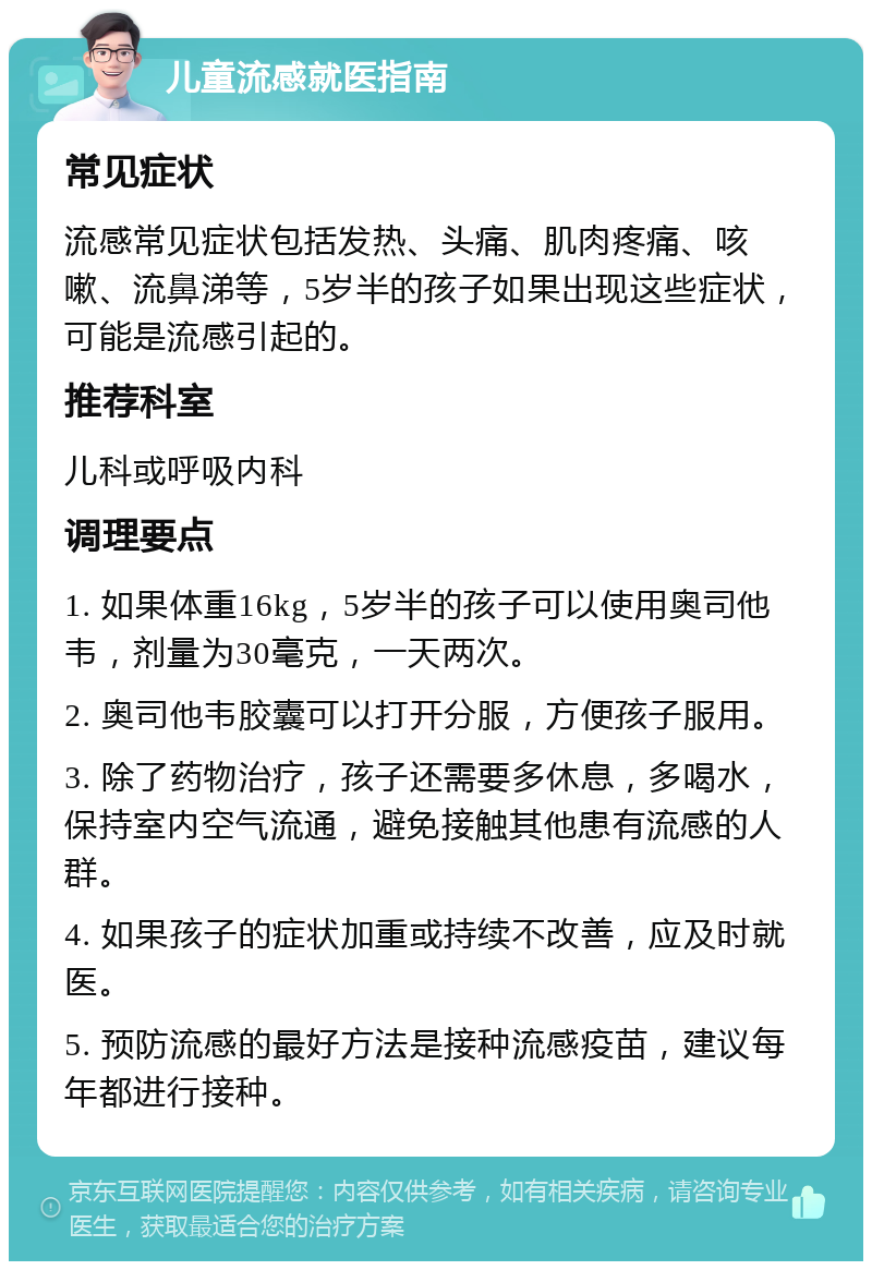 儿童流感就医指南 常见症状 流感常见症状包括发热、头痛、肌肉疼痛、咳嗽、流鼻涕等，5岁半的孩子如果出现这些症状，可能是流感引起的。 推荐科室 儿科或呼吸内科 调理要点 1. 如果体重16kg，5岁半的孩子可以使用奥司他韦，剂量为30毫克，一天两次。 2. 奥司他韦胶囊可以打开分服，方便孩子服用。 3. 除了药物治疗，孩子还需要多休息，多喝水，保持室内空气流通，避免接触其他患有流感的人群。 4. 如果孩子的症状加重或持续不改善，应及时就医。 5. 预防流感的最好方法是接种流感疫苗，建议每年都进行接种。