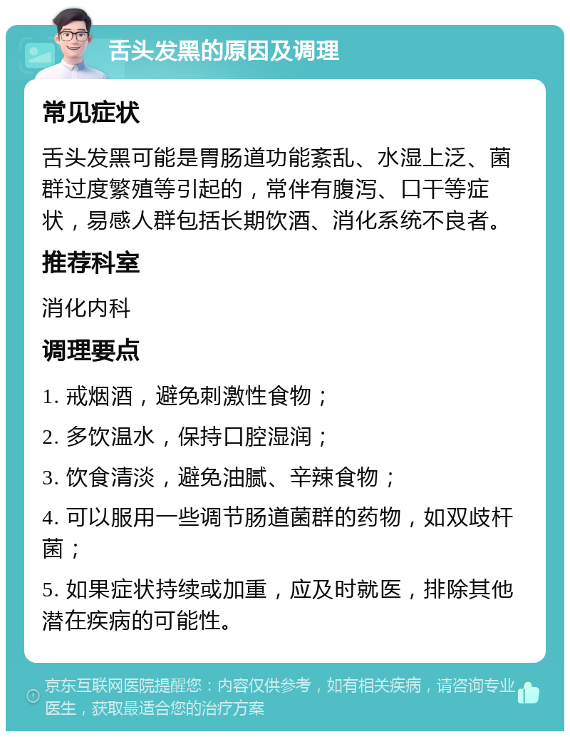 舌头发黑的原因及调理 常见症状 舌头发黑可能是胃肠道功能紊乱、水湿上泛、菌群过度繁殖等引起的，常伴有腹泻、口干等症状，易感人群包括长期饮酒、消化系统不良者。 推荐科室 消化内科 调理要点 1. 戒烟酒，避免刺激性食物； 2. 多饮温水，保持口腔湿润； 3. 饮食清淡，避免油腻、辛辣食物； 4. 可以服用一些调节肠道菌群的药物，如双歧杆菌； 5. 如果症状持续或加重，应及时就医，排除其他潜在疾病的可能性。