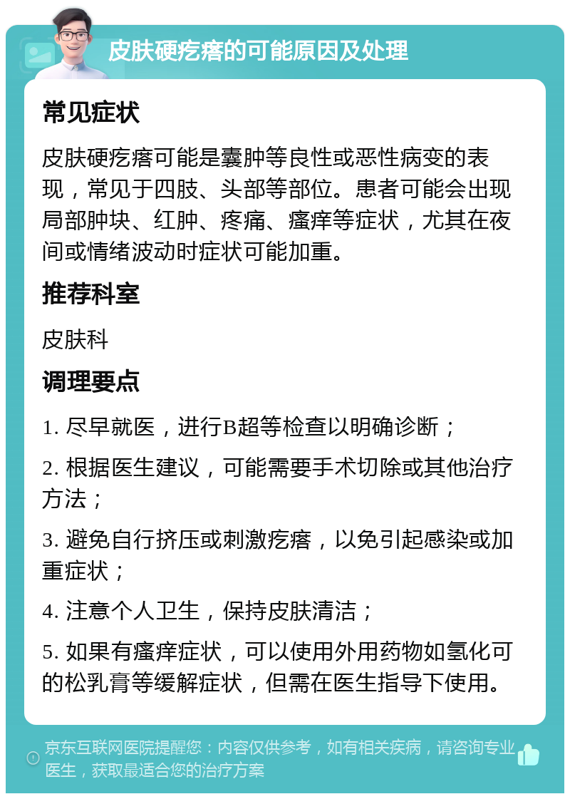 皮肤硬疙瘩的可能原因及处理 常见症状 皮肤硬疙瘩可能是囊肿等良性或恶性病变的表现，常见于四肢、头部等部位。患者可能会出现局部肿块、红肿、疼痛、瘙痒等症状，尤其在夜间或情绪波动时症状可能加重。 推荐科室 皮肤科 调理要点 1. 尽早就医，进行B超等检查以明确诊断； 2. 根据医生建议，可能需要手术切除或其他治疗方法； 3. 避免自行挤压或刺激疙瘩，以免引起感染或加重症状； 4. 注意个人卫生，保持皮肤清洁； 5. 如果有瘙痒症状，可以使用外用药物如氢化可的松乳膏等缓解症状，但需在医生指导下使用。