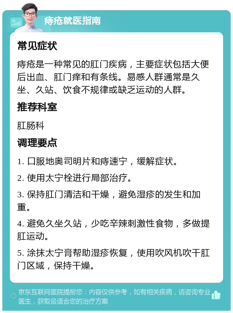 痔疮就医指南 常见症状 痔疮是一种常见的肛门疾病，主要症状包括大便后出血、肛门痒和有条线。易感人群通常是久坐、久站、饮食不规律或缺乏运动的人群。 推荐科室 肛肠科 调理要点 1. 口服地奥司明片和痔速宁，缓解症状。 2. 使用太宁栓进行局部治疗。 3. 保持肛门清洁和干燥，避免湿疹的发生和加重。 4. 避免久坐久站，少吃辛辣刺激性食物，多做提肛运动。 5. 涂抹太宁膏帮助湿疹恢复，使用吹风机吹干肛门区域，保持干燥。