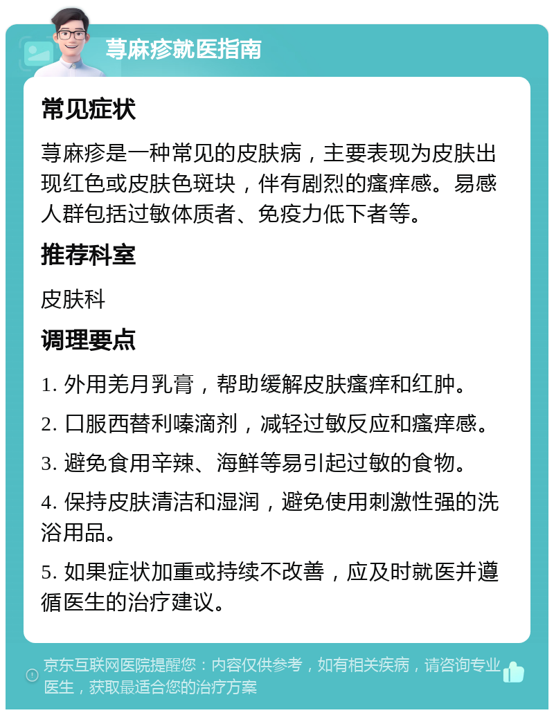 荨麻疹就医指南 常见症状 荨麻疹是一种常见的皮肤病，主要表现为皮肤出现红色或皮肤色斑块，伴有剧烈的瘙痒感。易感人群包括过敏体质者、免疫力低下者等。 推荐科室 皮肤科 调理要点 1. 外用羌月乳膏，帮助缓解皮肤瘙痒和红肿。 2. 口服西替利嗪滴剂，减轻过敏反应和瘙痒感。 3. 避免食用辛辣、海鲜等易引起过敏的食物。 4. 保持皮肤清洁和湿润，避免使用刺激性强的洗浴用品。 5. 如果症状加重或持续不改善，应及时就医并遵循医生的治疗建议。