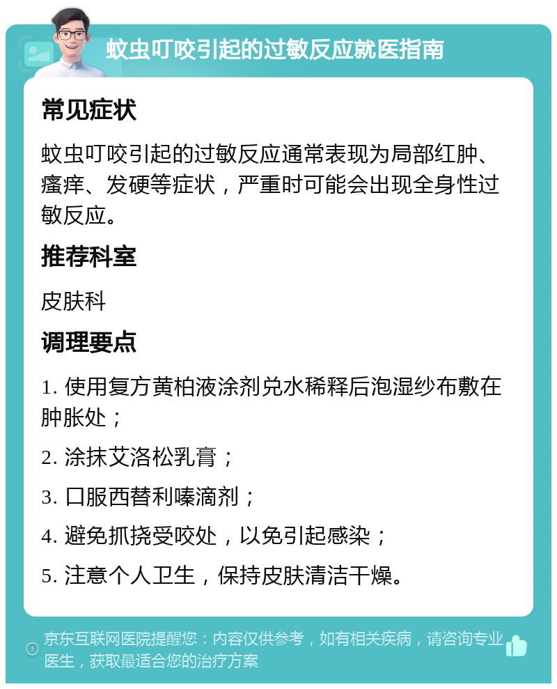 蚊虫叮咬引起的过敏反应就医指南 常见症状 蚊虫叮咬引起的过敏反应通常表现为局部红肿、瘙痒、发硬等症状，严重时可能会出现全身性过敏反应。 推荐科室 皮肤科 调理要点 1. 使用复方黄柏液涂剂兑水稀释后泡湿纱布敷在肿胀处； 2. 涂抹艾洛松乳膏； 3. 口服西替利嗪滴剂； 4. 避免抓挠受咬处，以免引起感染； 5. 注意个人卫生，保持皮肤清洁干燥。