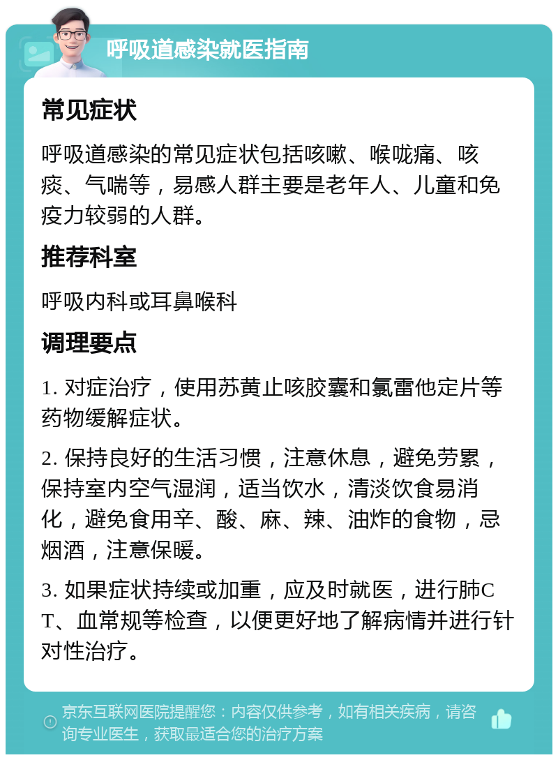 呼吸道感染就医指南 常见症状 呼吸道感染的常见症状包括咳嗽、喉咙痛、咳痰、气喘等，易感人群主要是老年人、儿童和免疫力较弱的人群。 推荐科室 呼吸内科或耳鼻喉科 调理要点 1. 对症治疗，使用苏黄止咳胶囊和氯雷他定片等药物缓解症状。 2. 保持良好的生活习惯，注意休息，避免劳累，保持室内空气湿润，适当饮水，清淡饮食易消化，避免食用辛、酸、麻、辣、油炸的食物，忌烟酒，注意保暖。 3. 如果症状持续或加重，应及时就医，进行肺CT、血常规等检查，以便更好地了解病情并进行针对性治疗。