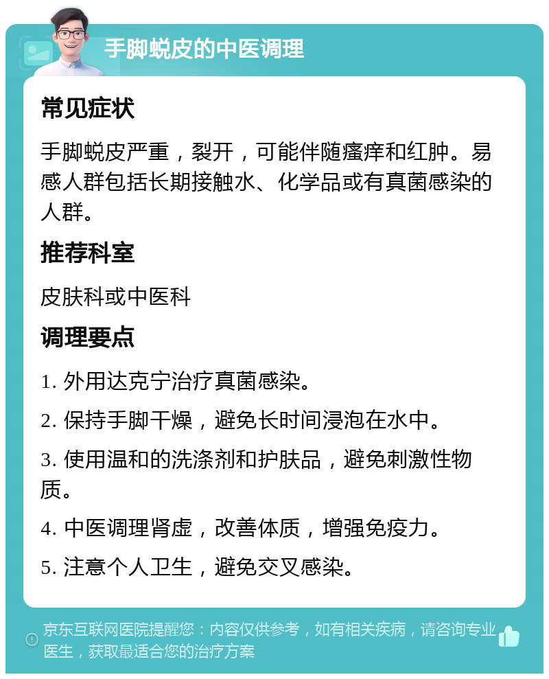 手脚蜕皮的中医调理 常见症状 手脚蜕皮严重，裂开，可能伴随瘙痒和红肿。易感人群包括长期接触水、化学品或有真菌感染的人群。 推荐科室 皮肤科或中医科 调理要点 1. 外用达克宁治疗真菌感染。 2. 保持手脚干燥，避免长时间浸泡在水中。 3. 使用温和的洗涤剂和护肤品，避免刺激性物质。 4. 中医调理肾虚，改善体质，增强免疫力。 5. 注意个人卫生，避免交叉感染。