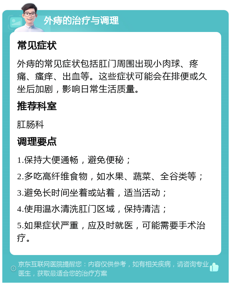 外痔的治疗与调理 常见症状 外痔的常见症状包括肛门周围出现小肉球、疼痛、瘙痒、出血等。这些症状可能会在排便或久坐后加剧，影响日常生活质量。 推荐科室 肛肠科 调理要点 1.保持大便通畅，避免便秘； 2.多吃高纤维食物，如水果、蔬菜、全谷类等； 3.避免长时间坐着或站着，适当活动； 4.使用温水清洗肛门区域，保持清洁； 5.如果症状严重，应及时就医，可能需要手术治疗。