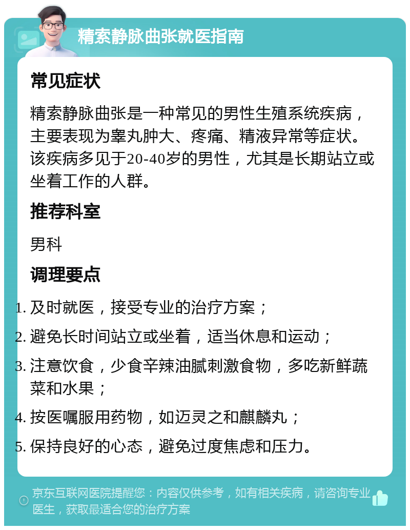 精索静脉曲张就医指南 常见症状 精索静脉曲张是一种常见的男性生殖系统疾病，主要表现为睾丸肿大、疼痛、精液异常等症状。该疾病多见于20-40岁的男性，尤其是长期站立或坐着工作的人群。 推荐科室 男科 调理要点 及时就医，接受专业的治疗方案； 避免长时间站立或坐着，适当休息和运动； 注意饮食，少食辛辣油腻刺激食物，多吃新鲜蔬菜和水果； 按医嘱服用药物，如迈灵之和麒麟丸； 保持良好的心态，避免过度焦虑和压力。