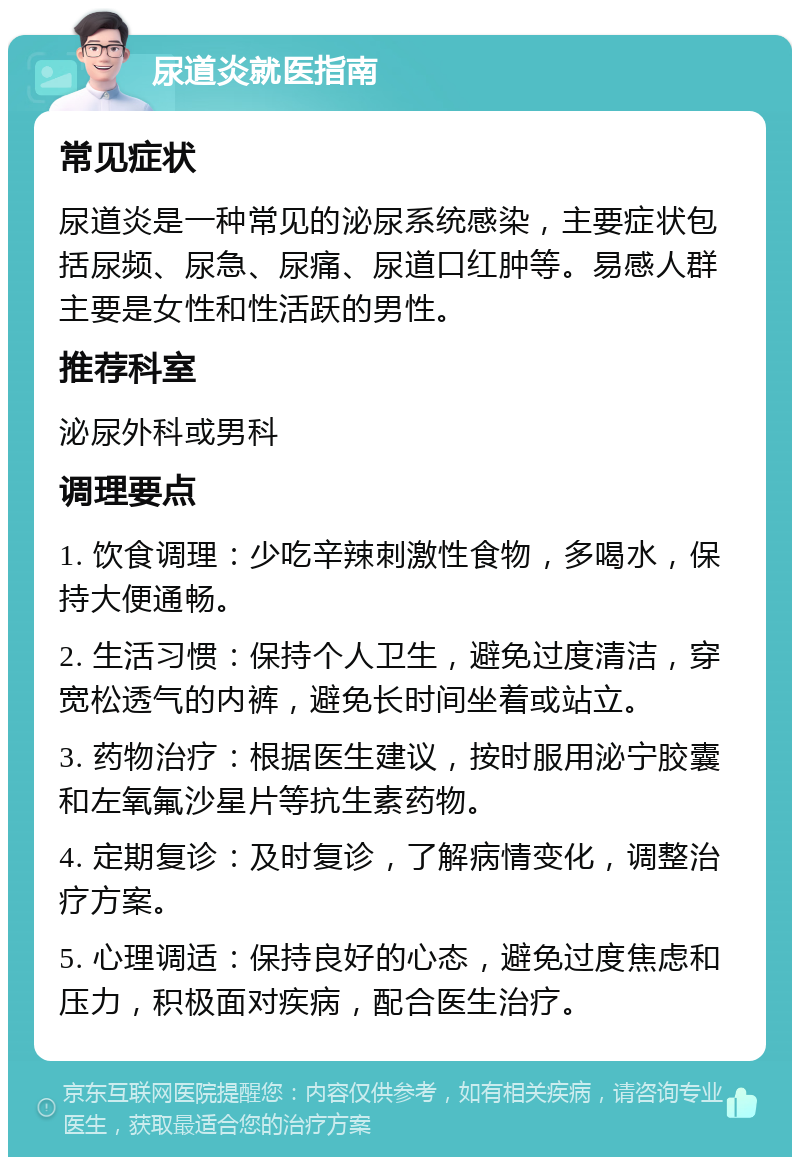 尿道炎就医指南 常见症状 尿道炎是一种常见的泌尿系统感染，主要症状包括尿频、尿急、尿痛、尿道口红肿等。易感人群主要是女性和性活跃的男性。 推荐科室 泌尿外科或男科 调理要点 1. 饮食调理：少吃辛辣刺激性食物，多喝水，保持大便通畅。 2. 生活习惯：保持个人卫生，避免过度清洁，穿宽松透气的内裤，避免长时间坐着或站立。 3. 药物治疗：根据医生建议，按时服用泌宁胶囊和左氧氟沙星片等抗生素药物。 4. 定期复诊：及时复诊，了解病情变化，调整治疗方案。 5. 心理调适：保持良好的心态，避免过度焦虑和压力，积极面对疾病，配合医生治疗。