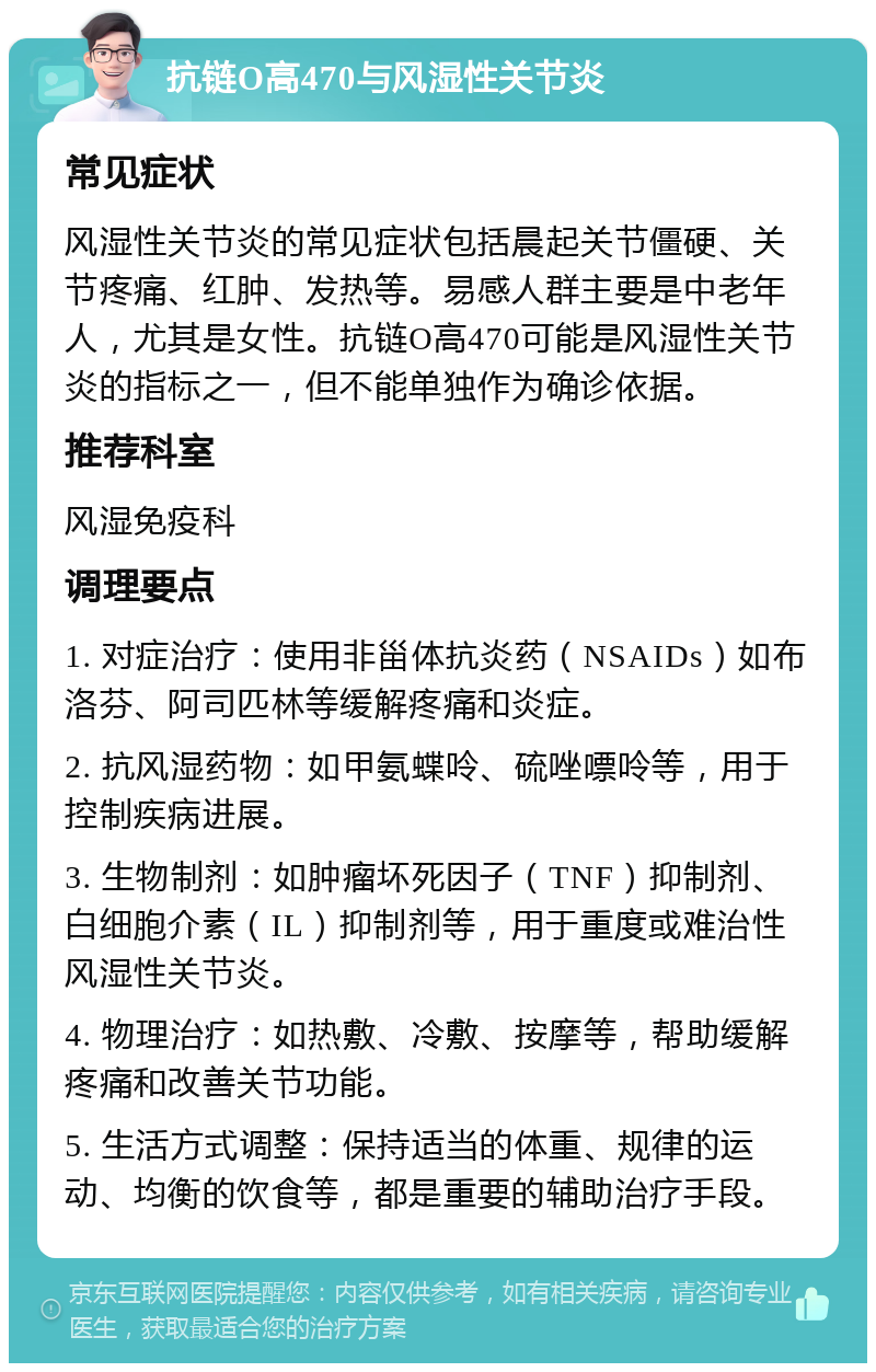 抗链O高470与风湿性关节炎 常见症状 风湿性关节炎的常见症状包括晨起关节僵硬、关节疼痛、红肿、发热等。易感人群主要是中老年人，尤其是女性。抗链O高470可能是风湿性关节炎的指标之一，但不能单独作为确诊依据。 推荐科室 风湿免疫科 调理要点 1. 对症治疗：使用非甾体抗炎药（NSAIDs）如布洛芬、阿司匹林等缓解疼痛和炎症。 2. 抗风湿药物：如甲氨蝶呤、硫唑嘌呤等，用于控制疾病进展。 3. 生物制剂：如肿瘤坏死因子（TNF）抑制剂、白细胞介素（IL）抑制剂等，用于重度或难治性风湿性关节炎。 4. 物理治疗：如热敷、冷敷、按摩等，帮助缓解疼痛和改善关节功能。 5. 生活方式调整：保持适当的体重、规律的运动、均衡的饮食等，都是重要的辅助治疗手段。