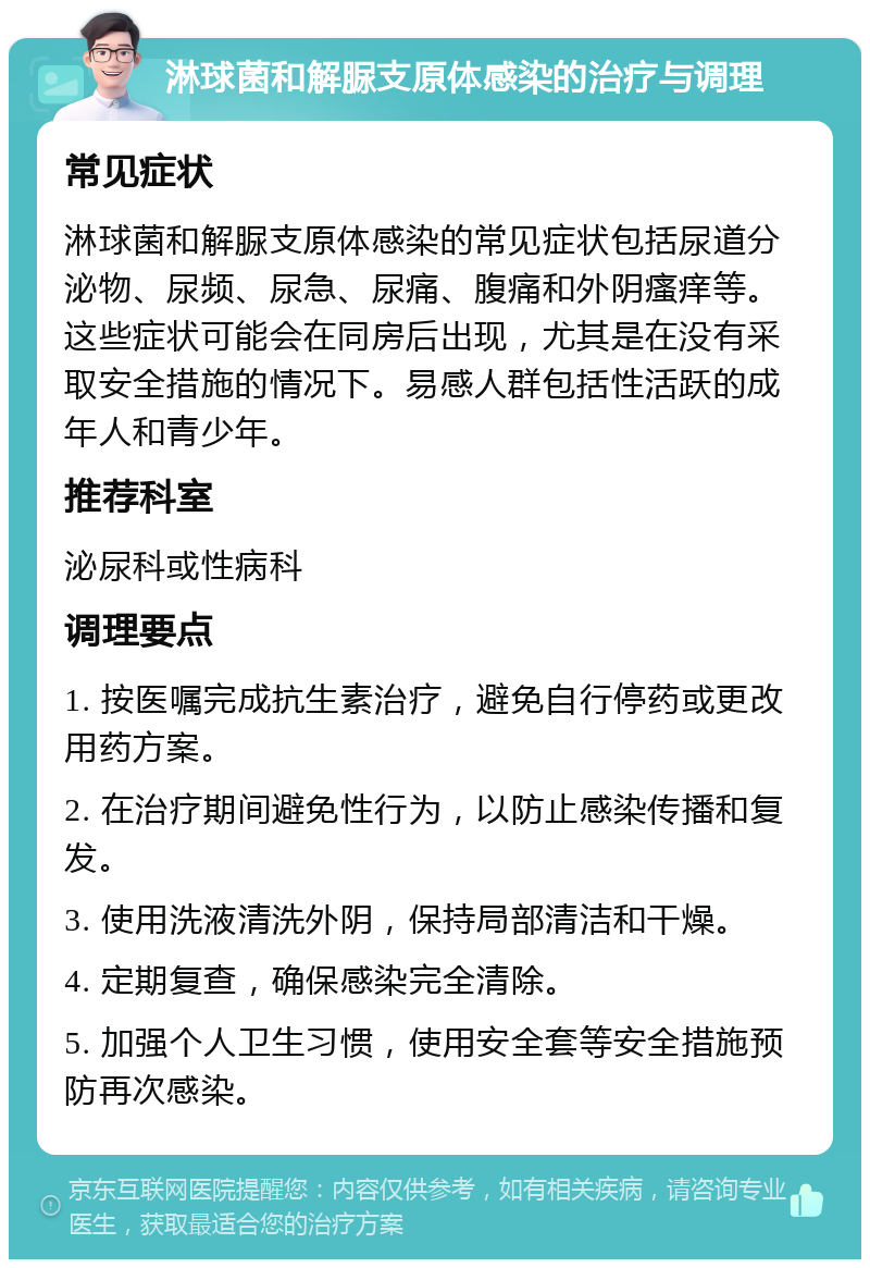 淋球菌和解脲支原体感染的治疗与调理 常见症状 淋球菌和解脲支原体感染的常见症状包括尿道分泌物、尿频、尿急、尿痛、腹痛和外阴瘙痒等。这些症状可能会在同房后出现，尤其是在没有采取安全措施的情况下。易感人群包括性活跃的成年人和青少年。 推荐科室 泌尿科或性病科 调理要点 1. 按医嘱完成抗生素治疗，避免自行停药或更改用药方案。 2. 在治疗期间避免性行为，以防止感染传播和复发。 3. 使用洗液清洗外阴，保持局部清洁和干燥。 4. 定期复查，确保感染完全清除。 5. 加强个人卫生习惯，使用安全套等安全措施预防再次感染。