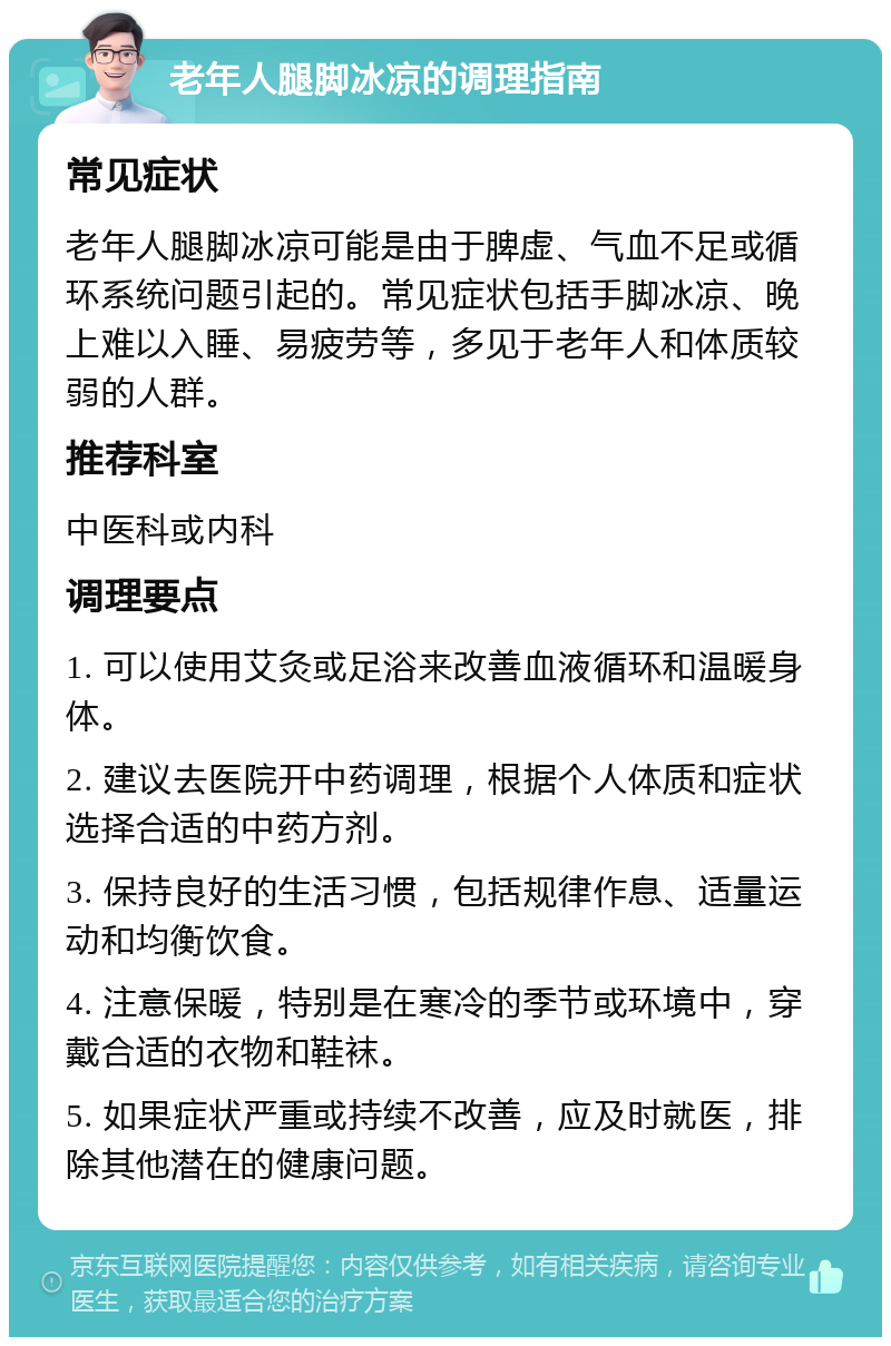 老年人腿脚冰凉的调理指南 常见症状 老年人腿脚冰凉可能是由于脾虚、气血不足或循环系统问题引起的。常见症状包括手脚冰凉、晚上难以入睡、易疲劳等，多见于老年人和体质较弱的人群。 推荐科室 中医科或内科 调理要点 1. 可以使用艾灸或足浴来改善血液循环和温暖身体。 2. 建议去医院开中药调理，根据个人体质和症状选择合适的中药方剂。 3. 保持良好的生活习惯，包括规律作息、适量运动和均衡饮食。 4. 注意保暖，特别是在寒冷的季节或环境中，穿戴合适的衣物和鞋袜。 5. 如果症状严重或持续不改善，应及时就医，排除其他潜在的健康问题。