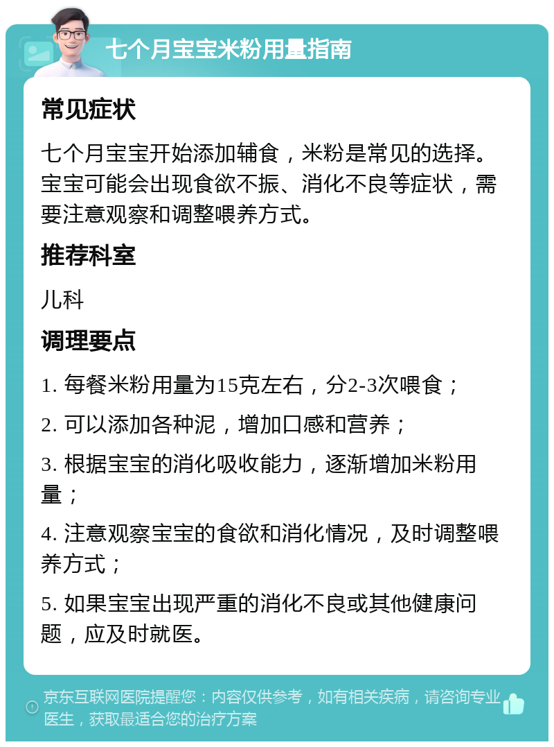 七个月宝宝米粉用量指南 常见症状 七个月宝宝开始添加辅食，米粉是常见的选择。宝宝可能会出现食欲不振、消化不良等症状，需要注意观察和调整喂养方式。 推荐科室 儿科 调理要点 1. 每餐米粉用量为15克左右，分2-3次喂食； 2. 可以添加各种泥，增加口感和营养； 3. 根据宝宝的消化吸收能力，逐渐增加米粉用量； 4. 注意观察宝宝的食欲和消化情况，及时调整喂养方式； 5. 如果宝宝出现严重的消化不良或其他健康问题，应及时就医。