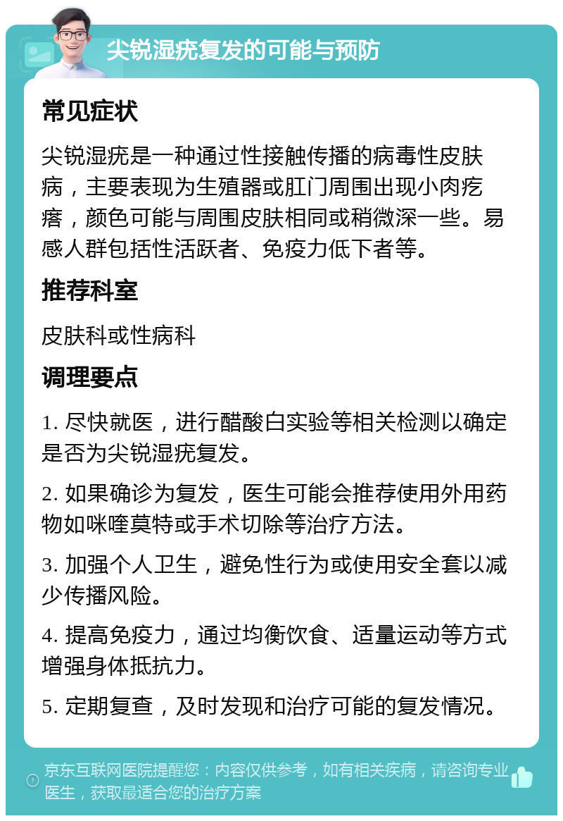 尖锐湿疣复发的可能与预防 常见症状 尖锐湿疣是一种通过性接触传播的病毒性皮肤病，主要表现为生殖器或肛门周围出现小肉疙瘩，颜色可能与周围皮肤相同或稍微深一些。易感人群包括性活跃者、免疫力低下者等。 推荐科室 皮肤科或性病科 调理要点 1. 尽快就医，进行醋酸白实验等相关检测以确定是否为尖锐湿疣复发。 2. 如果确诊为复发，医生可能会推荐使用外用药物如咪喹莫特或手术切除等治疗方法。 3. 加强个人卫生，避免性行为或使用安全套以减少传播风险。 4. 提高免疫力，通过均衡饮食、适量运动等方式增强身体抵抗力。 5. 定期复查，及时发现和治疗可能的复发情况。