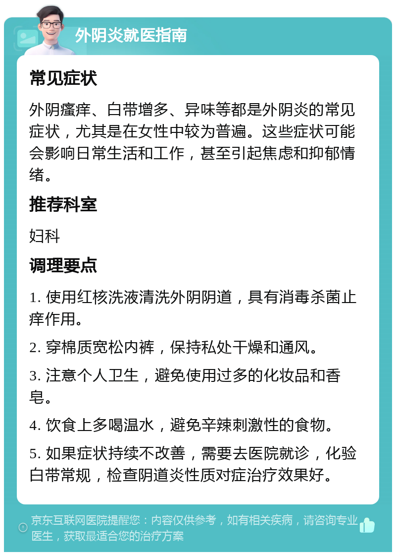 外阴炎就医指南 常见症状 外阴瘙痒、白带增多、异味等都是外阴炎的常见症状，尤其是在女性中较为普遍。这些症状可能会影响日常生活和工作，甚至引起焦虑和抑郁情绪。 推荐科室 妇科 调理要点 1. 使用红核洗液清洗外阴阴道，具有消毒杀菌止痒作用。 2. 穿棉质宽松内裤，保持私处干燥和通风。 3. 注意个人卫生，避免使用过多的化妆品和香皂。 4. 饮食上多喝温水，避免辛辣刺激性的食物。 5. 如果症状持续不改善，需要去医院就诊，化验白带常规，检查阴道炎性质对症治疗效果好。