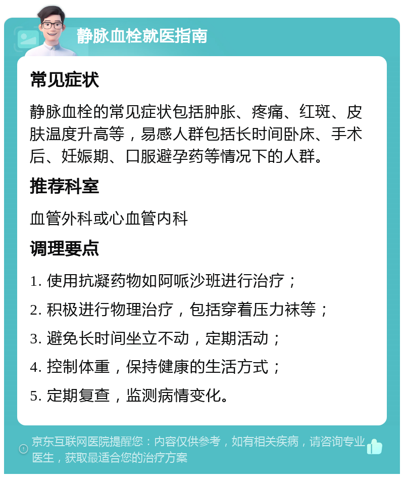 静脉血栓就医指南 常见症状 静脉血栓的常见症状包括肿胀、疼痛、红斑、皮肤温度升高等，易感人群包括长时间卧床、手术后、妊娠期、口服避孕药等情况下的人群。 推荐科室 血管外科或心血管内科 调理要点 1. 使用抗凝药物如阿哌沙班进行治疗； 2. 积极进行物理治疗，包括穿着压力袜等； 3. 避免长时间坐立不动，定期活动； 4. 控制体重，保持健康的生活方式； 5. 定期复查，监测病情变化。