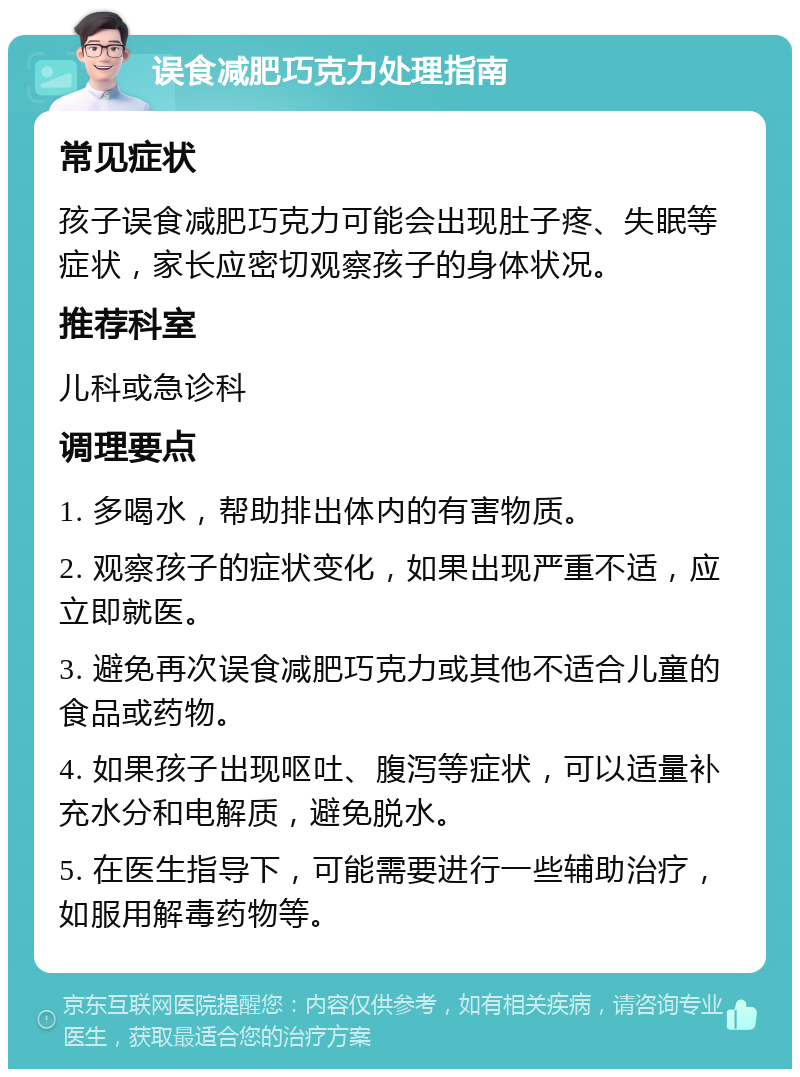 误食减肥巧克力处理指南 常见症状 孩子误食减肥巧克力可能会出现肚子疼、失眠等症状，家长应密切观察孩子的身体状况。 推荐科室 儿科或急诊科 调理要点 1. 多喝水，帮助排出体内的有害物质。 2. 观察孩子的症状变化，如果出现严重不适，应立即就医。 3. 避免再次误食减肥巧克力或其他不适合儿童的食品或药物。 4. 如果孩子出现呕吐、腹泻等症状，可以适量补充水分和电解质，避免脱水。 5. 在医生指导下，可能需要进行一些辅助治疗，如服用解毒药物等。