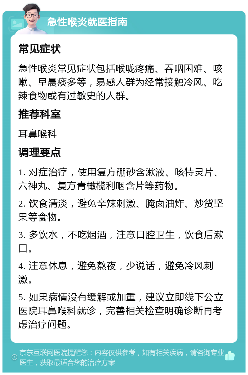 急性喉炎就医指南 常见症状 急性喉炎常见症状包括喉咙疼痛、吞咽困难、咳嗽、早晨痰多等，易感人群为经常接触冷风、吃辣食物或有过敏史的人群。 推荐科室 耳鼻喉科 调理要点 1. 对症治疗，使用复方硼砂含漱液、咳特灵片、六神丸、复方青橄榄利咽含片等药物。 2. 饮食清淡，避免辛辣刺激、腌卤油炸、炒货坚果等食物。 3. 多饮水，不吃烟酒，注意口腔卫生，饮食后漱口。 4. 注意休息，避免熬夜，少说话，避免冷风刺激。 5. 如果病情没有缓解或加重，建议立即线下公立医院耳鼻喉科就诊，完善相关检查明确诊断再考虑治疗问题。